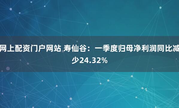 网上配资门户网站 寿仙谷：一季度归母净利润同比减少24.32%