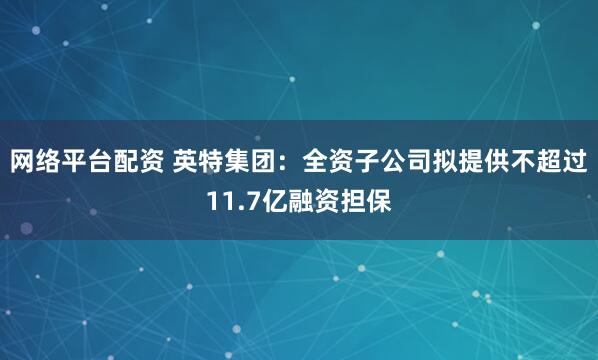 网络平台配资 英特集团：全资子公司拟提供不超过11.7亿融资担保