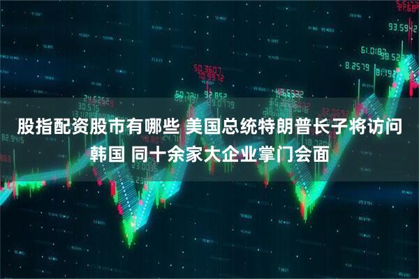 股指配资股市有哪些 美国总统特朗普长子将访问韩国 同十余家大企业掌门会面