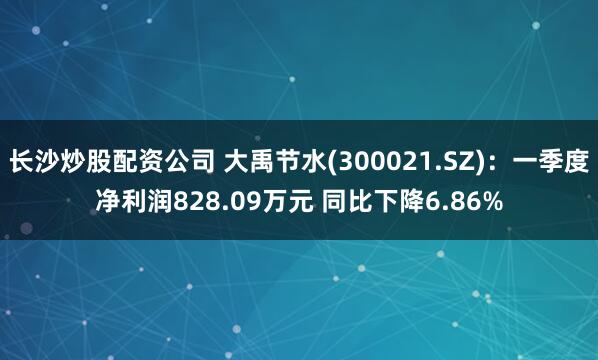 长沙炒股配资公司 大禹节水(300021.SZ)：一季度净利润828.09万元 同比下降6.86%