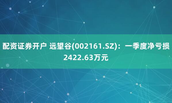 配资证券开户 远望谷(002161.SZ)：一季度净亏损2422.63万元