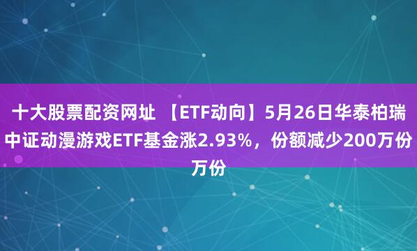 十大股票配资网址 【ETF动向】5月26日华泰柏瑞中证动漫游戏ETF基金涨2.93%，份额减少200万份