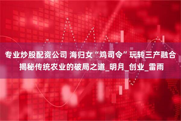 专业炒股配资公司 海归女“鸡司令”玩转三产融合 揭秘传统农业的破局之道_明月_创业_雷雨
