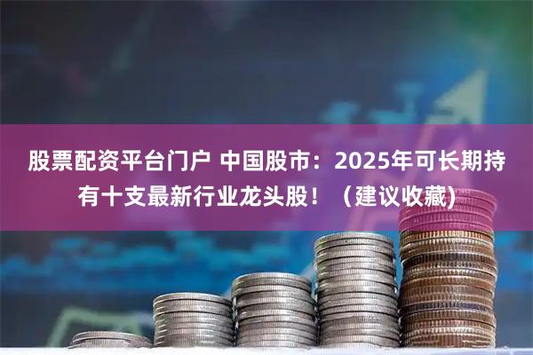 股票配资平台门户 中国股市：2025年可长期持有十支最新行业龙头股！（建议收藏)