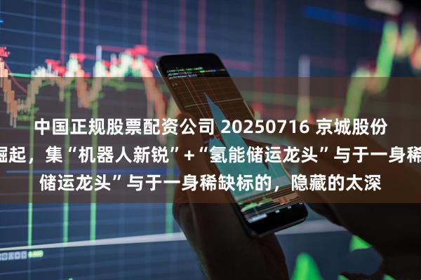 中国正规股票配资公司 20250716 京城股份“国资机器人军团”崛起，集“机器人新锐”+“氢能储运龙头”与于一身稀缺标的，隐藏的太深