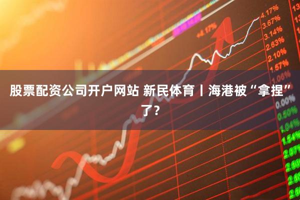 股票配资公司开户网站 新民体育丨海港被“拿捏”了？
