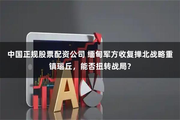 中国正规股票配资公司 缅甸军方收复掸北战略重镇瑙丘，能否扭转战局？