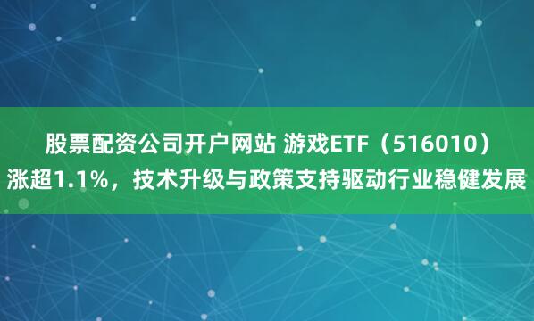 股票配资公司开户网站 游戏ETF（516010）涨超1.1%，技术升级与政策支持驱动行业稳健发展