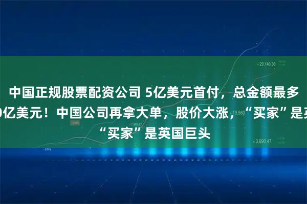中国正规股票配资公司 5亿美元首付，总金额最多可达120亿美元！中国公司再拿大单，股价大涨，“买家”是英国巨头