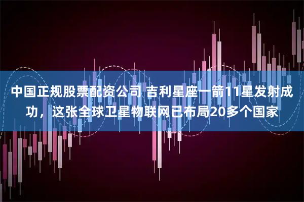 中国正规股票配资公司 吉利星座一箭11星发射成功，这张全球卫星物联网已布局20多个国家