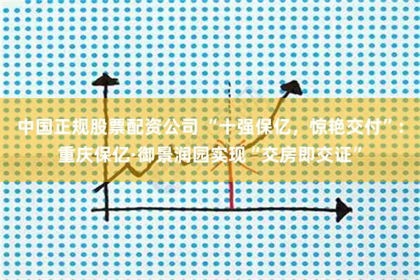 中国正规股票配资公司 “十强保亿，惊艳交付”：重庆保亿·御景润园实现“交房即交证”