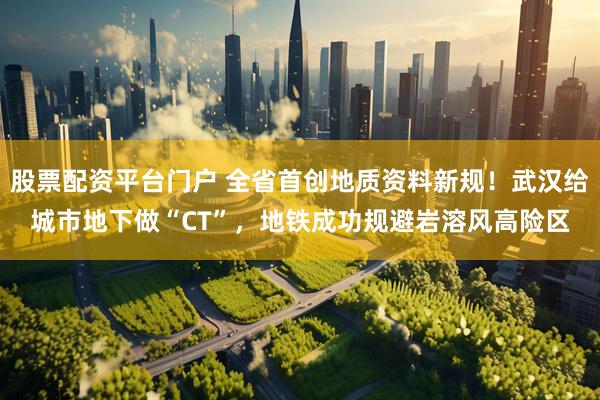 股票配资平台门户 全省首创地质资料新规！武汉给城市地下做“CT”，地铁成功规避岩溶风高险区
