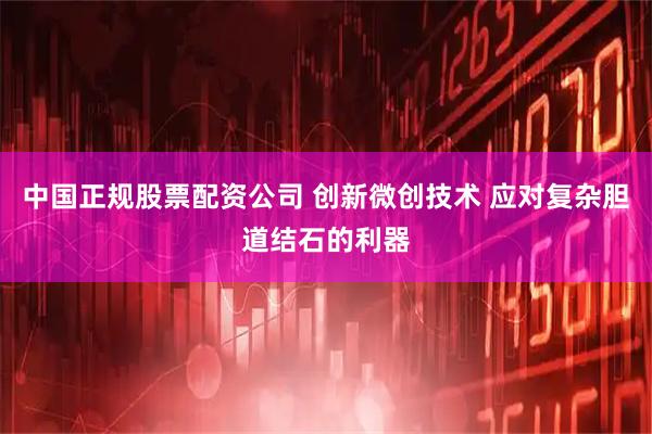 中国正规股票配资公司 创新微创技术 应对复杂胆道结石的利器
