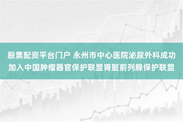 股票配资平台门户 永州市中心医院泌尿外科成功加入中国肿瘤器官保护联盟肾脏前列腺保护联盟