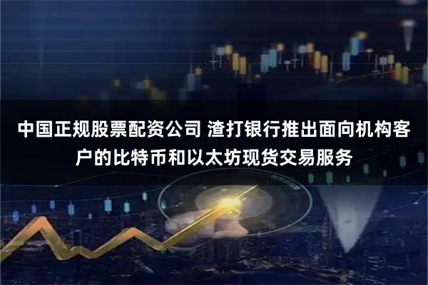 中国正规股票配资公司 渣打银行推出面向机构客户的比特币和以太坊现货交易服务