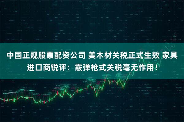 中国正规股票配资公司 美木材关税正式生效 家具进口商锐评：霰弹枪式关税毫无作用！