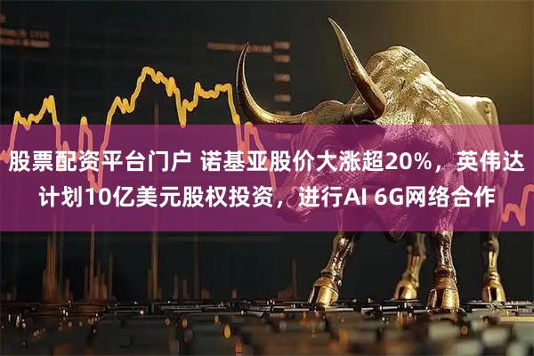 股票配资平台门户 诺基亚股价大涨超20%，英伟达计划10亿美元股权投资，进行AI 6G网络合作