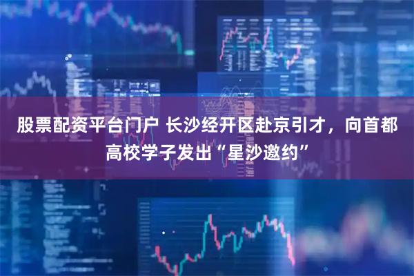 股票配资平台门户 长沙经开区赴京引才，向首都高校学子发出“星沙邀约”
